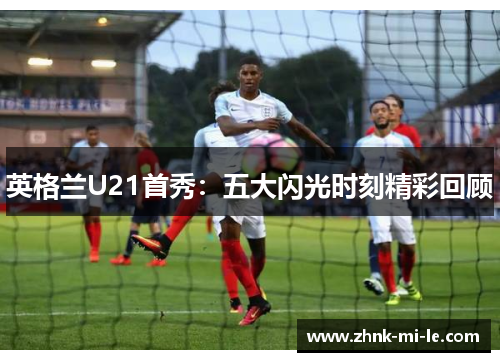 英格兰U21首秀：五大闪光时刻精彩回顾