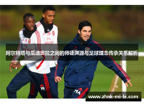 阿尔特塔与瓜迪奥拉之间的师徒渊源与足球理念传承关系解析