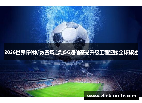 2026世界杯休斯敦赛场启动5G通信基站升级工程迎接全球球迷