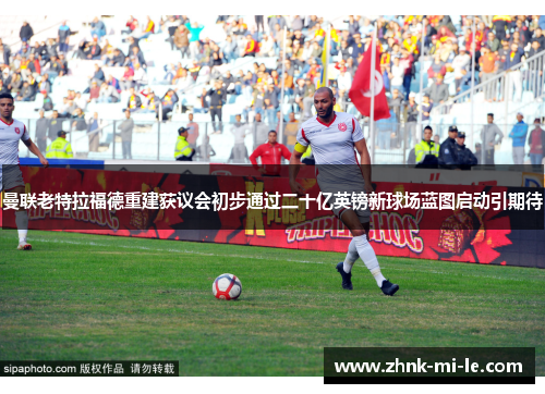 曼联老特拉福德重建获议会初步通过二十亿英镑新球场蓝图启动引期待