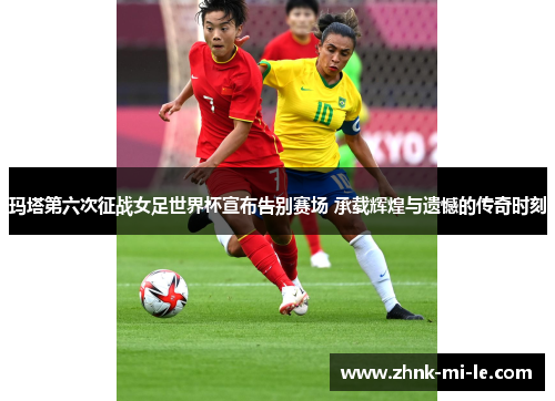 玛塔第六次征战女足世界杯宣布告别赛场 承载辉煌与遗憾的传奇时刻 玛塔第六次征战女足世界杯宣布告别赛场 承载辉煌与遗憾的传奇时刻