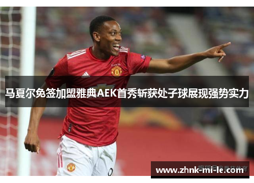马夏尔免签加盟雅典AEK首秀斩获处子球展现强势实力