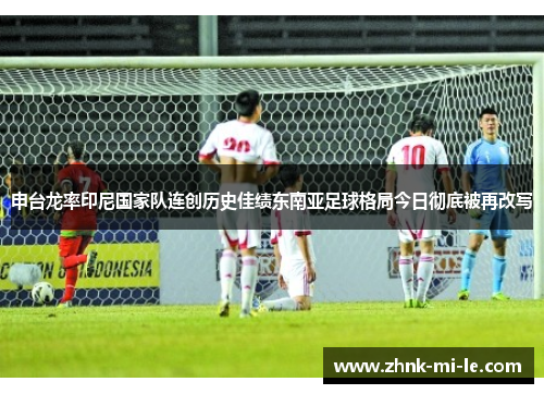申台龙率印尼国家队连创历史佳绩东南亚足球格局今日彻底被再改写 申台龙率印尼国家队连创历史佳绩东南亚足球格局今日彻底被再改写