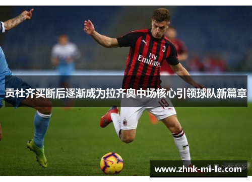 贡杜齐买断后逐渐成为拉齐奥中场核心引领球队新篇章 贡杜齐买断后逐渐成为拉齐奥中场核心引领球队新篇章